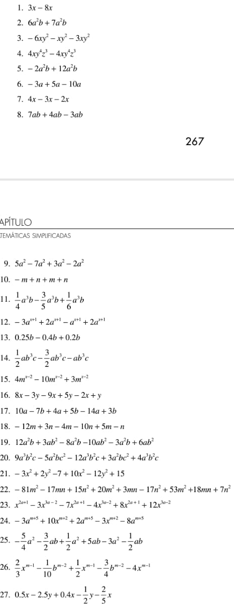 3x-8x
2. 6a^2b+7a^2b
3. -6xy^2-xy^2-3xy^2
4. 4xy^4z^3-4xy^4z^3
5. -2a^2b+12a^2b
6. -3a+5a-10a
7. 4x-3x-2x
8. 7ab+4ab-3ab
267
Apítulo
temáticas simplificadas
9. 5a^2-7a^2+3a^2-2a^2
10. -m+n+m+n
11.  1/4 a^3b- 3/5 a^3b+ 1/6 a^3b
12. -3a^(x+1)+2a^(x+1)-a^(x+1)+2a^(x+1)
13. 0.25b-0.4b+0.2b
14.  1/2 ab^3c- 3/2 ab^3c-ab^3c
15. 4m^(x-2)-10m^(x-2)+3m^(x-2)
16. 8x-3y-9x+5y-2x+y
17. 10a-7b+4a+5b-14a+3b
18. -12m+3n-4m-10n+5m-n
19. 12a^2b+3ab^2-8a^2b-10ab^2-3a^2b+6ab^2
20. 9a^3b^2c-5a^2bc^2-12a^3b^2c+3a^2bc^2+4a^3b^2c
21. -3x^2+2y^2-7+10x^2-12y^2+15
22. -81m^2-17mn+15n^2+20m^2+3mn-17n^2+53m^2+18mn+7n^2
23. x^(2n+1)-3x^(3a-2)-7x^(2a+1)-4x^(3a-2)+8x^(2a+1)+12x^(3a-2)
24. -3a^(m+5)+10x^(m+2)+2a^(m+5)-3x^(m+2)-8a^(m+5)
25. - 5/4 a^2- 3/2 ab+ 1/2 a^2+5ab-3a^2- 1/2 ab
26.  2/3 x^(m-1)- 1/10 b^(m-2)+ 1/2 x^(m-1)- 3/4 b^(m-2)-4x^(m-1)
27. 0.5x-2.5y+0.4x- 1/2 y- 2/5 x