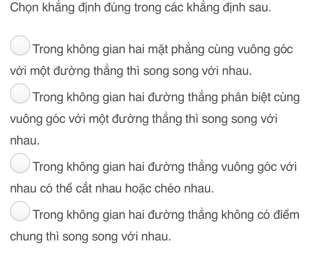 Chọn khẳng định đúng trong các khẳng định sau.
Trong không gian hai mặt phẳng cùng vuông góc
với một đường thẳng thì song song với nhau.
Trong không gian hai đường thẳng phân biệt cùng
vuông góc với một đường thẳng thì song song với
nhau.
Trong không gian hai đường thẳng vuông góc với
nhau có thể cắt nhau hoặc chéo nhau.
Trong không gian hai đường thẳng không có điểm
chung thì song song với nhau.