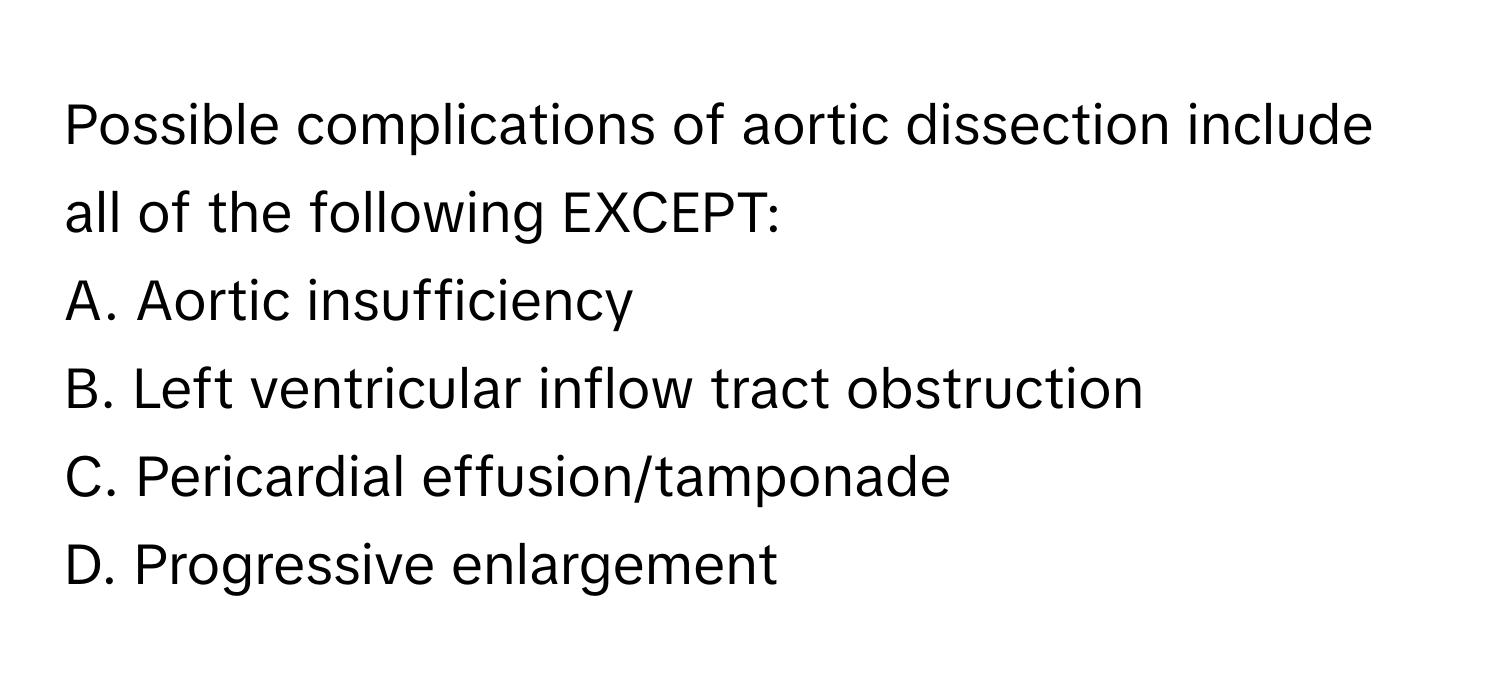 Possible complications of aortic dissection include all of the following EXCEPT:

A. Aortic insufficiency
B. Left ventricular inflow tract obstruction
C. Pericardial effusion/tamponade
D. Progressive enlargement