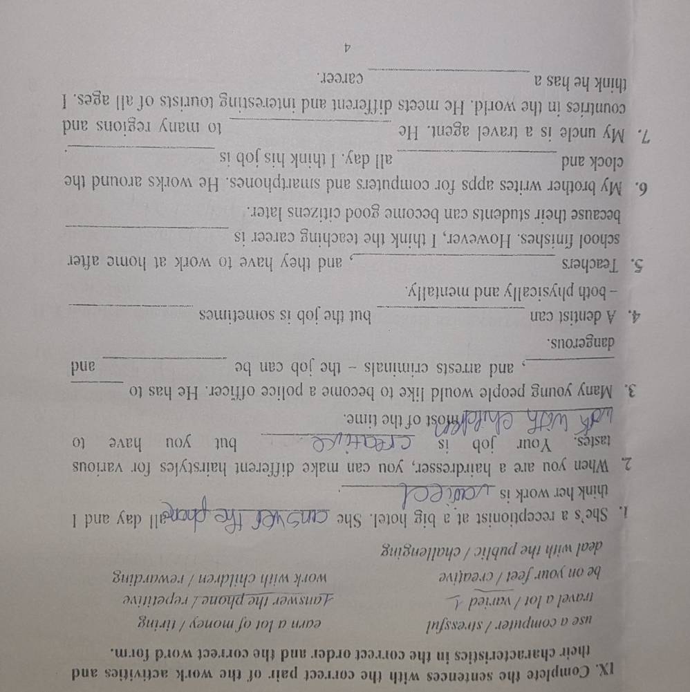 Complete the sentences with the correct pair of the work activities and
their characteristics in the correct order and the correct word form.
use a computer / stressful earn a lot of money / tiring
travel a lot / varied Lanswer the phone / repetitive
be on your feet / creative work with children / rewarding
deal with the public / challenging
1. She's a receptionist at a big hotel. She _ll day and I
think her work is_
`
2. When you are a hairdresser, you can make different hairstyles for various
tastes. Your job is _but you have to
_
most of the time.
3. Many young people would like to become a police officer. He has to_
_, and arrests criminals - the job can be _and
dangerous.
4. A dentist can _but the job is sometimes_
-- both physically and mentally.
5. Teachers _, and they have to work at home after 
_
school finishes. However, I think the teaching career is
because their students can become good citizens later.
6. My brother writes apps for computers and smartphones. He works around the
_
clock and _all day. I think his job is
7. My uncle is a travel agent. He _to many regions and 
countries in the world. He meets different and interesting tourists of all ages. I
_
think he has a career.
4