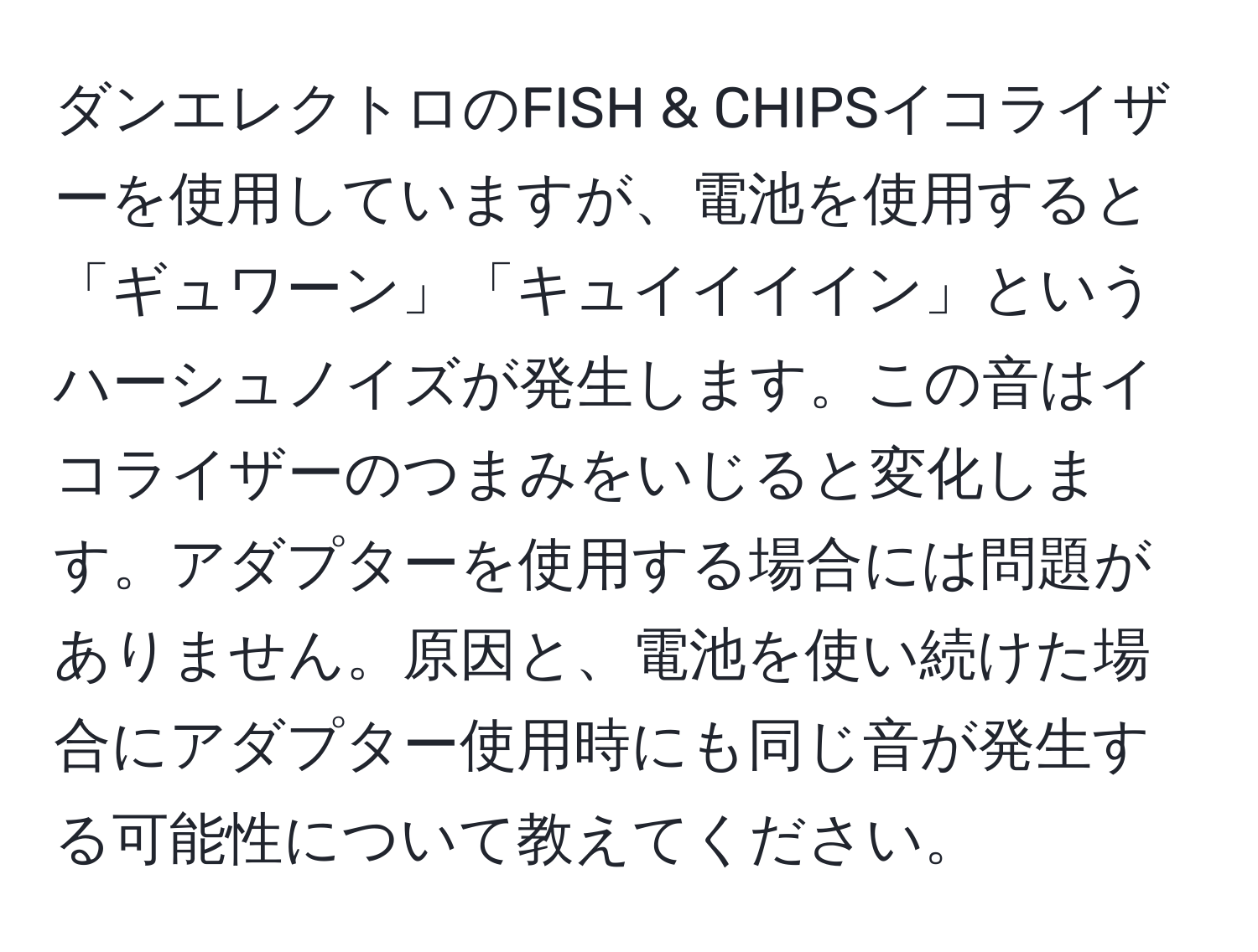 ダンエレクトロのFISH & CHIPSイコライザーを使用していますが、電池を使用すると「ギュワーン」「キュイイイイン」というハーシュノイズが発生します。この音はイコライザーのつまみをいじると変化します。アダプターを使用する場合には問題がありません。原因と、電池を使い続けた場合にアダプター使用時にも同じ音が発生する可能性について教えてください。