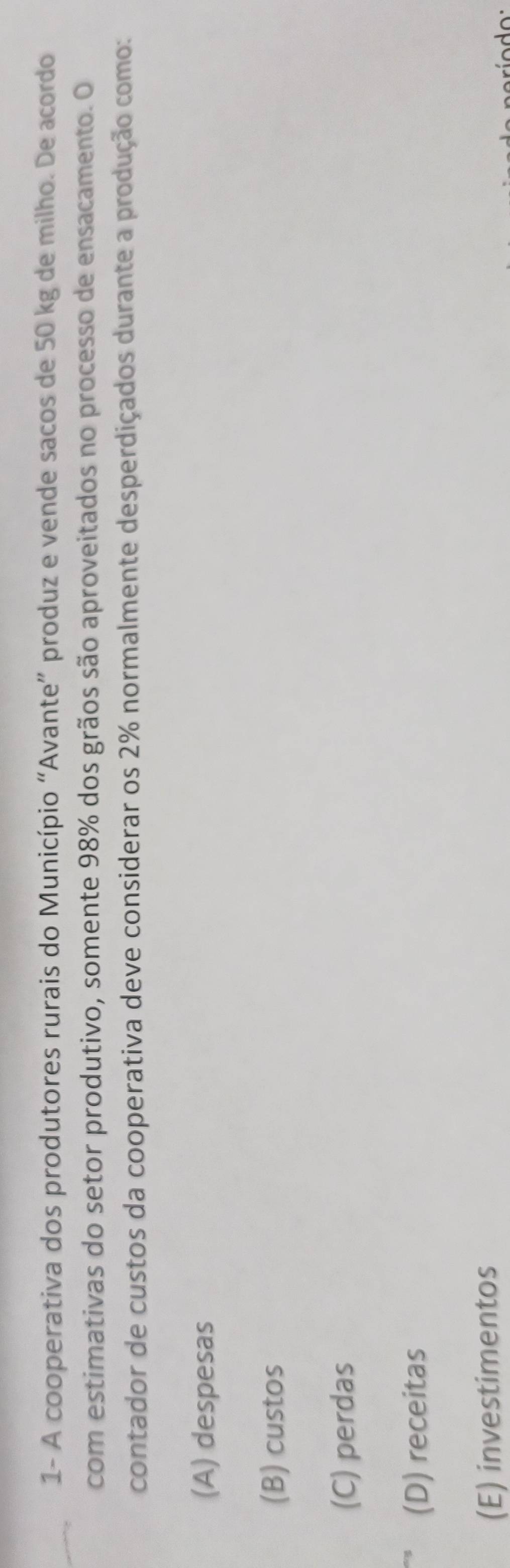 1- A cooperativa dos produtores rurais do Município “Avante” produz e vende sacos de 50 kg de milho. De acordo
com estimativas do setor produtivo, somente 98% dos grãos são aproveitados no processo de ensacamento. O
contador de custos da cooperativa deve considerar os 2% normalmente desperdiçados durante a produção como:
(A) despesas
(B) custos
(C) perdas
(D) receitas
(E) investimentos