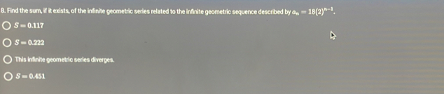 Find the sum, if it exists, of the infinite geometric series related to the infinite geometric sequence described by a_n=18(2)^n-1.
S=0.117
S=0.222
This infinite geometric series diverges.
S=0.451