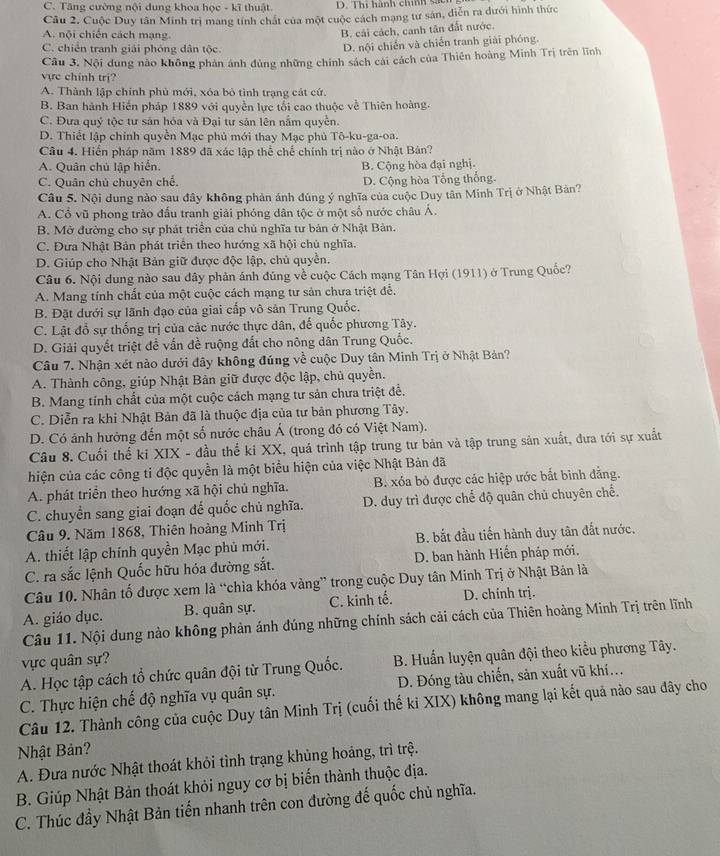 C. Tăng cường nội dung khoa học - kĩ thuật. D. Thi hành chíh d 
Cu 2. Cuộc Duy tân Minh trị mang tính chất của một cuộc cách mạng tư sản, diễn ra dưới hình thức
A. nội chiến cách mạng
B, cải cách, canh tân đất nước.
C. chiến tranh giải phóng dân tộc.
D. nội chiến và chiến tranh giải phóng.
Câu 3. Nội dung nào không phản ánh đùng những chính sách cái cách của Thiên hoàng Minh Trị trên lĩnh
vực chính trị?
A. Thành lập chính phủ mới, xóa bỏ tình trạng cát cứ.
B. Ban hành Hiến pháp 1889 với quyền lực tổi cao thuộc về Thiên hoàng.
C. Đưa quý tộc tư sản hóa và Đại tư sản lên nắm quyền.
D. Thiết lập chính quyền Mạc phủ mới thay Mạc phủ Tô-ku-ga-oa.
Câu 4. Hiển pháp năm 1889 đã xác lập thể chế chính trị nào ở Nhật Bản?
A. Quân chủ lập hiển. B. Cộng hòa đại nghị.
C. Quân chủ chuyên chế. D. Cộng hòa Tổng thống.
Câu 5. Nội dung nào sau đây không phản ánh đúng ý nghĩa của cuộc Duy tân Minh Trị ở Nhật Bản?
A. Cổ vũ phong trào đấu tranh giải phóng dân tộc ở một số nước châu Á.
B. Mỡ đường cho sự phát triển của chủ nghĩa tư bản ở Nhật Bản.
C. Đưa Nhật Bản phát triển theo hướng xã hội chủ nghĩa.
D. Giúp cho Nhật Bản giữ được độc lập, chủ quyền.
Câu 6. Nội dung nào sau dây phản ánh đúng về cuộc Cách mạng Tân Hợi (1911) ở Trung Quốc?
A. Mang tính chất của một cuộc cách mạng tư sản chưa triệt để.
B. Đặt dưới sự lãnh đạo của giai cấp vô sản Trung Quốc.
C. Lật đổ sự thống trị của các nước thực dân, đế quốc phương Tây.
D. Giải quyết triệt để vấn đề ruộng đất cho nông dân Trung Quốc.
Câu 7. Nhận xét nào dưới đây không đúng về cuộc Duy tân Minh Trị ở Nhật Bản?
A. Thành công, giúp Nhật Bản giữ được độc lập, chủ quyền.
B. Mang tính chất của một cuộc cách mạng tư sản chưa triệt để.
C. Diễn ra khi Nhật Bản đã là thuộc địa của tư bản phương Tây.
D. Có ảnh hưởng đến một số nước châu Á (trong đó có Việt Nam).
Câu 8. Cuối thể ki XIX - đầu thể ki XX, quá trình tập trung tư bản và tập trung sản xuất, đưa tới sự xuất
hiện của các công ti độc quyền là một biểu hiện của việc Nhật Bản đã
A. phát triển theo hướng xã hội chủ nghĩa. B. xóa bỏ được các hiệp ước bắt binh đẳng.
C. chuyển sang giai đoạn đế quốc chủ nghĩa. D. duy trì được chế độ quân chủ chuyên chế.
* Câu 9. Năm 1868, Thiên hoàng Minh Trị
A. thiết lập chính quyền Mạc phủ mới. B. bắt đầu tiến hành duy tân đất nước.
C. ra sắc lệnh Quốc hữu hóa đường sắt. D. ban hành Hiến pháp mới.
Câu 10. Nhân tố được xem là “chìa khóa vàng” trong cuộc Duy tân Minh Trị ở Nhật Bản là
A. giáo dục. B. quân sự. C. kinh tế. D. chính trị.
Câu 11. Nội dung nào không phản ánh đúng những chính sách cải cách của Thiên hoàng Minh Trị trên lĩnh
vực quân sự?
* A. Học tập cách tổ chức quân đội từ Trung Quốc.  B. Huấn luyện quân đội theo kiểu phương Tây.
C. Thực hiện chế độ nghĩa vụ quân sự. D. Đóng tàu chiến, sản xuất vũ khi..
Câu 12. Thành công của cuộc Duy tân Minh Trị (cuối thế ki XIX) không mang lại kết quả nào sau đây cho
Nhật Bản?
A. Đưa nước Nhật thoát khỏi tình trạng khủng hoảng, trì trệ.
B. Giúp Nhật Bản thoát khỏi nguy cơ bị biến thành thuộc địa.
C. Thúc đầy Nhật Bản tiến nhanh trên con đường đế quốc chủ nghĩa.