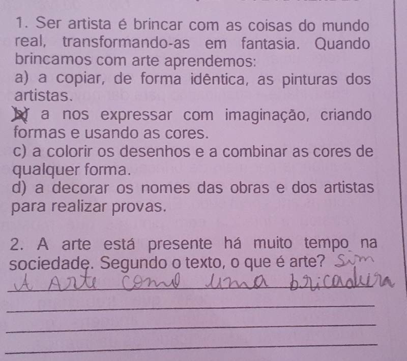 Ser artista é brincar com as coisas do mundo
real, transformando-as em fantasia. Quando
brincamos com arte aprendemos:
a) a copiar, de forma idêntica, as pinturas dos
artistas.
a nos expressar com imaginação, criando
formas e usando as cores.
c) a colorir os desenhos e a combinar as cores de
qualquer forma.
d) a decorar os nomes das obras e dos artistas
para realizar provas.
2. A arte está presente há muito tempo na
sociedade. Segundo o texto, o que é arte?
_
_
_
_