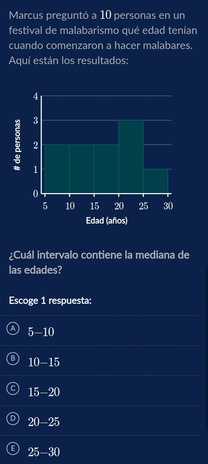 Marcus preguntó a 10 personas en un
festival de malabarismo qué edad tenían
cuando comenzaron a hacer malabares.
Aquí están los resultados:
¿Cuál intervalo contiene la mediana de
las edades?
Escoge 1 respuesta:
5-10
B 10-15
15-20
20-25
25-30