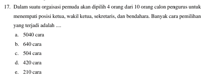 Dalam suatu orgaisasi pemuda akan dipilih 4 orang dari 10 orang calon pengurus untuk
menempati posisi ketua, wakil ketua, sekretaris, dan bendahara. Banyak cara pemilihan
yang terjadi adalah ....
a. 5040 cara
b. 640 cara
c. 504 cara
d. 420 cara
e. 210 cara