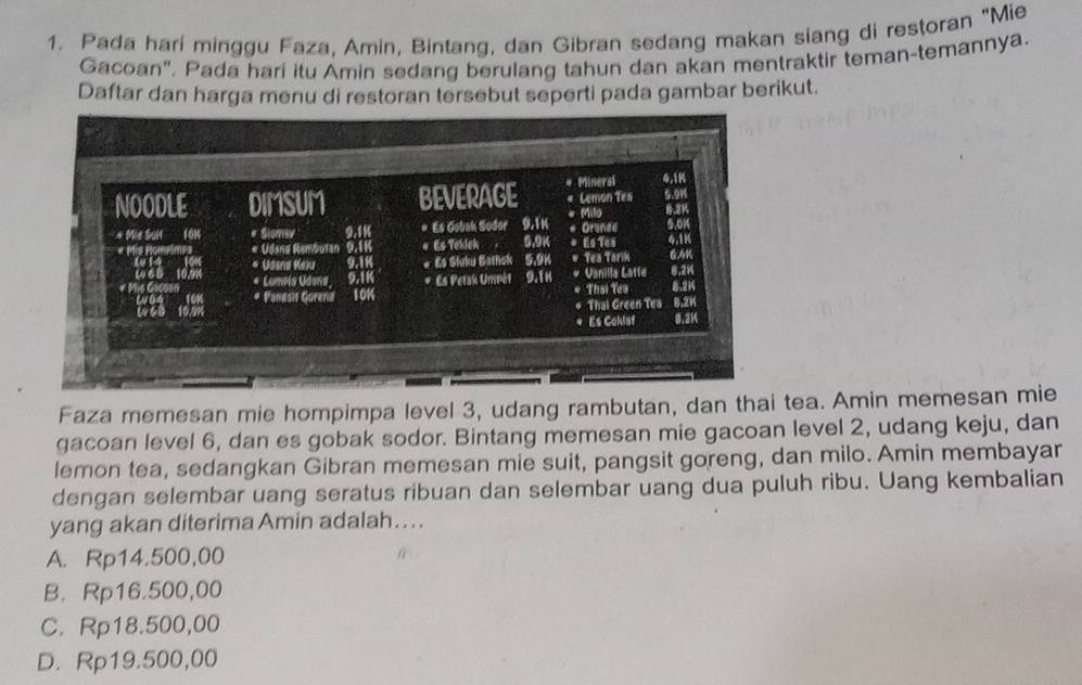 Pada hari minggu Faza, Amin, Bintang, dan Gibran sedang makan siang di restoran "Mie
Gacoan". Pada hari itu Amin sedang berulang tahun dan akan mentraktir teman-temannya.
Daftar dan harga menu di restoran tersebut seperti pada gambar berikut.
Faza memesan mie hompimpa level 3, udang rambutan, dan thai tea. Amin memesan mie
gacoan level 6, dan es gobak sodor. Bintang memesan mie gacoan level 2, udang keju, dan
lemon tea, sedangkan Gibran memesan mie suit, pangsit goreng, dan milo. Amin membayar
dengan selembar uang seratus ribuan dan selembar uang dua puluh ribu. Uang kembalian
yang akan diterima Amin adalah….
A. Rp14.500,00
B. Rp16.500,00
C. Rp18.500,00
D. Rp19.500,00