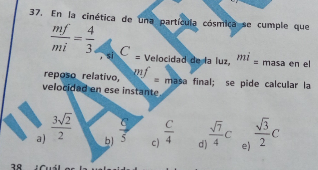 En la cinética de una partícula cósmica se cumple que
 mf/mi = 4/3  C 
, si = Velocidad de la Iuz, mi= masa en el
mf
reposo relativo, = masa final; se pide calcular la
velocidad en ese instante.
a)  3sqrt(2)/2   C/4   sqrt(7)/4 C  sqrt(3)/2 C
b)  C/5 
c)
d)
e)