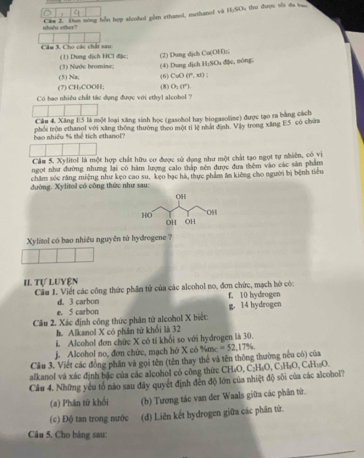 Đun nóng hỗn hợp alcohol gồm ethanol, methanol và H_2SO thu được tổi đa bao 
nhiêu ether?
Câu 3, Cho các chất sau:
(1) Dung dịch HCl đặc; (2) Dung dịch Cu(OH)_2;
(3) Nước bromine; (4) Dung dịch H_2SO 4djc, , nóng;
(5) Na; (6) CuO(t°,xt);
(7) CH₃COOH; (8) O_2(t°).
Có bao nhiêu chất tác dụng được với ethyl alcohol ?
Câu 4. Xăng E5 là một loại xăng sinh học (gasohol hay biogasoline) được tạo ra bằng cách
phối trộn ethanol với xăng thông thường theo một tỉ lệ nhất định. Vậy trong xăng E5 có chứa
bao nhiêu % thể tích ethanol?
Câu 5. Xylitol là một hợp chất hữu cơ được sử dụng như một chất tạo ngọt tự nhiên, có vị
ngọt như đường nhưng lại có hàm lượng calo thấp nên được dưa thêm vào các sản phẩm
chăm sóc răng miệng như kẹo cao su, kẹo bạc hà, thực phẩm ăn kiêng cho người bị bệnh tiểu
đường. Xylitol có công thức như sau:
Xylitol có bao nhiêu nguyên tử hydrogene ?
II. Tự Luyện
Câu 1. Viết các công thức phân tử của các alcohol no, đơn chức, mạch hở có:
d. 3 carbon f. 10 hydrogen
e. 5 carbon g. 14 hydrogen
Câu 2. Xác định công thức phân tử alcohol X biết:
h. Alkanol X có phân tử khối là 32
i. Alcohol đơn chức X có tỉ khối so với hydrogen là 30.
j. Alcohol no, đơn chức, mạch hở X có %mc =52,17% .
Cầu 3. Viết các đồng phân và gọi tên (tên thay thế và tên thông thường nếu có) của
alkanol và xác định bậc của các alcohol có công thức CH CH_4O,C_2H_6O,C_3H_8O,C_4H_10O.
Câu 4. Những yếu tố nào sau đây quyết định đến độ lớn của nhiệt độ sôi của các alcohol?
(a) Phân tử khối (b) Tương tác van der Waals giữa các phân tử.
(c) Độ tan trong nước (d) Liên kết hydrogen giữa các phân tử.
Câu 5. Cho bảng sau: