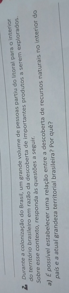 Durante a colonização do Brasil, um grande volume de pessoas partiu do litoral para o interior 
do território brasileiro em razão da descoberta de importantes produtos a serem explorados. 
Sobre esse contexto, responda às questões a seguir. 
a) É possível estabelecer uma relação entre a descoberta de recursos naturais no interior do 
_ 
país e a atual grandeza territorial brasileira? Por quê?