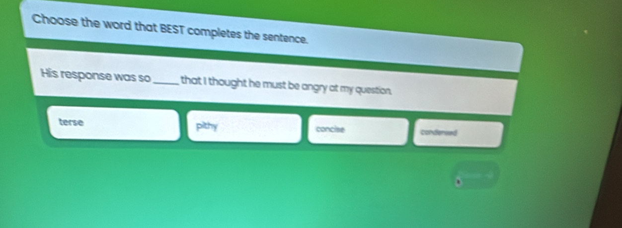 Choose the word that BEST completes the sentence.
His response was so _that I thought he must be angry at my question.
terse
pahy
concise condersed