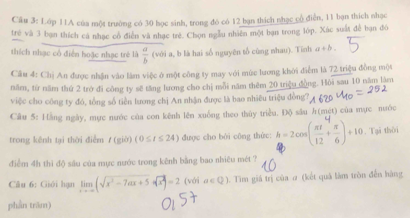 Cầu 3: Lớp 11A của một trường có 30 học sinh, trong đó có 12 bạn thích nhạc cổ điển, 11 bạn thích nhạc 
trẻ và 3 bạn thích cá nhạc cổ điễn và nhạc trẻ. Chọn ngẫu nhiên một bạn trong lớp. Xác suất đề bạn đớ 
thích nhạc cổ điễn hoặc nhạc trẻ là  a/b  (với a, b là hai số nguyên tố cùng nhau). Tính a+b. 
Câu 4: Chị An được nhận vào làm việc ở một công ty may với mức lương khởi điểm là 72 triệu đồng một 
năm, từ năm thứ 2 trở đi công ty sẽ tăng lương cho chị mỗi năm thêm 20 triệu đồng. Hỏi sau 10 năm làm 
việc cho công ty đó, tổng số tiền lương chị An nhận được là bao nhiêu triệu đồng? 
Câu 5: Hằng ngày, mực nước của con kênh lên xuống theo thủy triều. Độ sâu h(mét) của mực nước 
trong kênh tại thời điểm / (giờ) (0≤ t≤ 24) được cho bởi công thức: 4-2(²ξ)+10. Tại thời 
điểm 4h thì độ sâu của mực nước trong kênh bằng bao nhiêu mét ? 
Câu 6: Giới hạn limlimits _xto -∈fty (sqrt(x^2-7ax+5)+sqrt(x^2))=2 (với a∈ Q). Tìm giá trị của ơ (kết quả làm tròn đến hàng 
phần trăm)