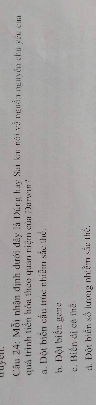truyen.
Câu 24: Mỗi nhận định dưới đây là Đúng hay Sai khi nói về nguồn nguyên chu yếu của
quá trình tiền hóa theo quan niệm của Darwin?
a. Đột biến cấu trúc nhiễm sắc thể.
b. Đột biến gene.
c. Biến dị cá thể.
d. Đột biến số lượng nhiễm sắc thể.