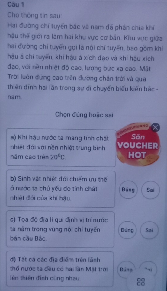 Cho thông tin sau: 
Hai đường chí tuyến bắc và nam đã phân chia khí 
hậu thế giới ra làm hai khu vực cơ bản. Khu vực giữa 
hai đường chí tuyến gọi là nội chí tuyến, bao gồm khí 
hậu á chí tuyến, khí hậu á xích đạo và khí hậu xích 
đạo, với nền nhiệt độ cao, lượng bức xạ cao. Mặt 
Trời luôn đứng cao trên đường chân trời và qua 
thiên đỉnh hai lần trong sự di chuyến biểu kiến bắc - 
nam. 
Chọn đúng hoặc sai 
SHOPXUHUONG 
a) Khí hậu nước ta mang tính chất Săn 
nhiệt đới với nền nhiệt trung bình VOUCHER 
năm cao trên 20°C HOT 
b) Sinh vật nhiệt đới chiếm ưu thế 
ở nước ta chủ yếu do tính chất Đúng Sai 
nhiệt đới của khí hậu 
c) Tọa độ địa lí qui định vị trí nước 
ta nằm trong vùng nội chí tuyến Đúng Sai 
bán cầu Bác 
d) Tất cá các địa điểm trên lãnh 
thố nước ta đều có hai lần Mặt trời Đúng 
lên thiên đỉnh cùng nhau.