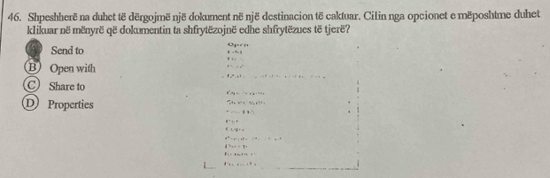 Shpeshherë na duhet të dërgojmë një dokument në një destinacion të caktuar. Cilin nga opcionet e mëposhtme duhet 
klikuar në mënyrë që dokumentin ta shfrytëzojnë edhe shfrytëzues të tjerë? 
Send to 
B Open with 
C Share to
6^-A_4+.... 
D Properties 
ahetoht=q_t, bt, btt_1
-27=170°
q^(-1)+q=0
4_ +_ +_ =_ 
a^2+b^2+c^2=(a,b)^2
4>ac+t
Fi:Fine4m 
L___ 8^(-1+-...+8=)