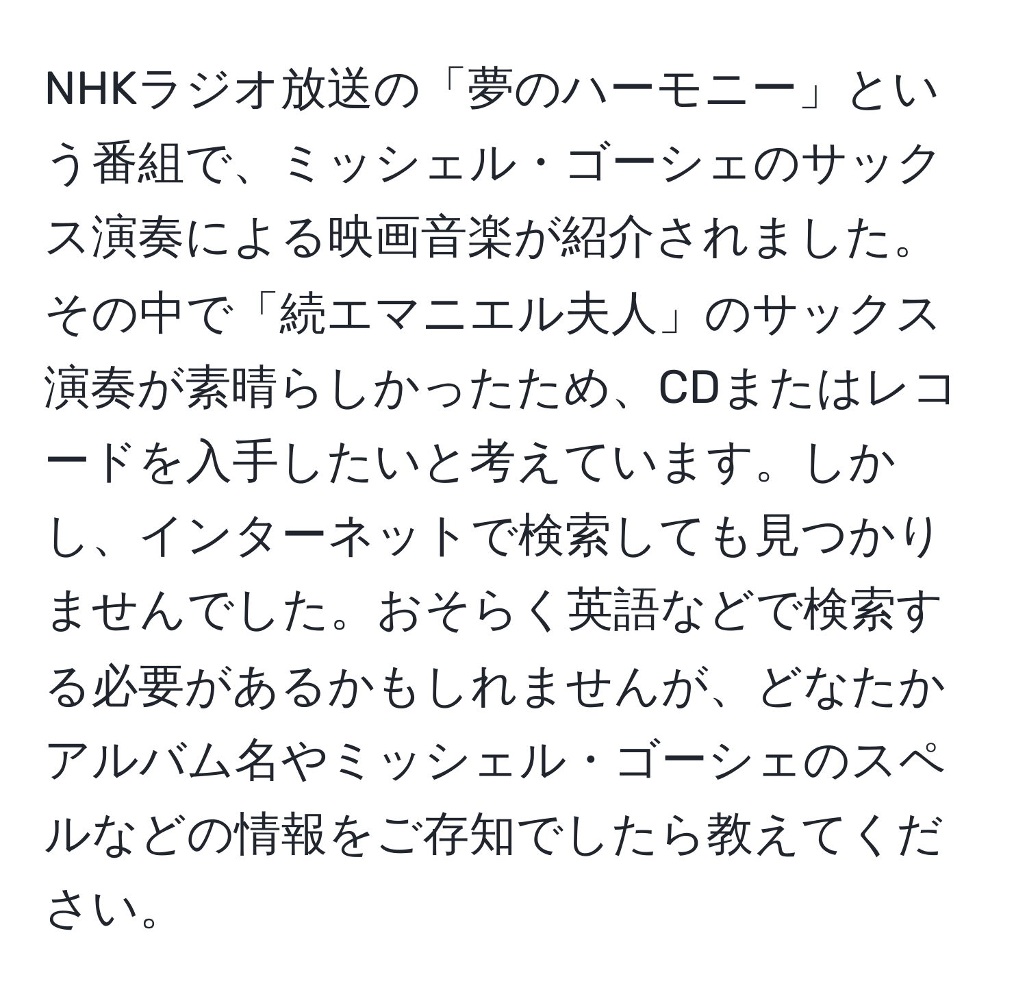 NHKラジオ放送の「夢のハーモニー」という番組で、ミッシェル・ゴーシェのサックス演奏による映画音楽が紹介されました。その中で「続エマニエル夫人」のサックス演奏が素晴らしかったため、CDまたはレコードを入手したいと考えています。しかし、インターネットで検索しても見つかりませんでした。おそらく英語などで検索する必要があるかもしれませんが、どなたかアルバム名やミッシェル・ゴーシェのスペルなどの情報をご存知でしたら教えてください。