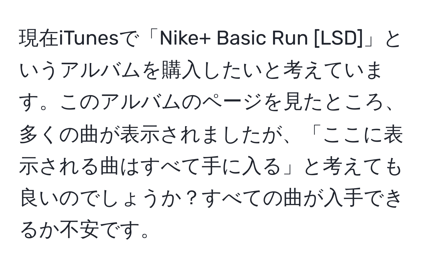 現在iTunesで「Nike+ Basic Run [LSD]」というアルバムを購入したいと考えています。このアルバムのページを見たところ、多くの曲が表示されましたが、「ここに表示される曲はすべて手に入る」と考えても良いのでしょうか？すべての曲が入手できるか不安です。