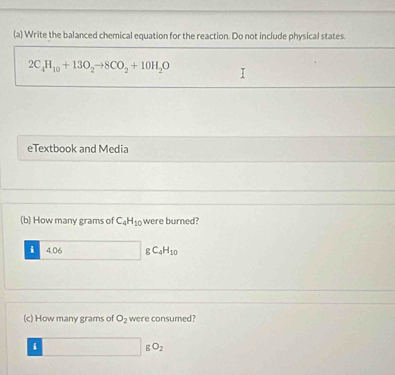 Write the balanced chemical equation for the reaction. Do not include physical states.
2C_4H_10+13O_2to 8CO_2+10H_2O
eTextbook and Media 
(b) How many grams of C_4H_10 were burned? 
i 4.06 □ gC_4H_10
(c) How many grams of O_2 were consumed?
□ gO_2