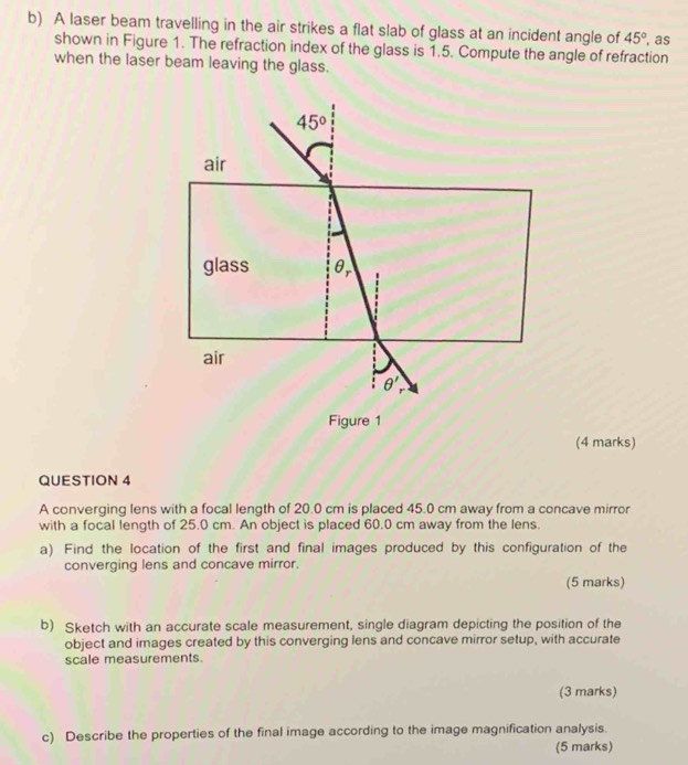 A laser beam travelling in the air strikes a flat slab of glass at an incident angle of 45° , as 
shown in Figure 1. The refraction index of the glass is 1.5. Compute the angle of refraction 
when the laser beam leaving the glass.
45°
air 
glass θ _r
air 
θ ' 
Figure 1 
(4 marks) 
QUESTION 4 
A converging lens with a focal length of 20.0 cm is placed 45.0 cm away from a concave mirror 
with a focal length of 25.0 cm. An object is placed 60.0 cm away from the lens. 
a) Find the location of the first and final images produced by this configuration of the 
converging lens and concave mirror. 
(5 marks) 
b) Sketch with an accurate scale measurement, single diagram depicting the position of the 
object and images created by this converging lens and concave mirror setup, with accurate 
scale measurements. 
(3 marks) 
c) Describe the properties of the final image according to the image magnification analysis. 
(5 marks)