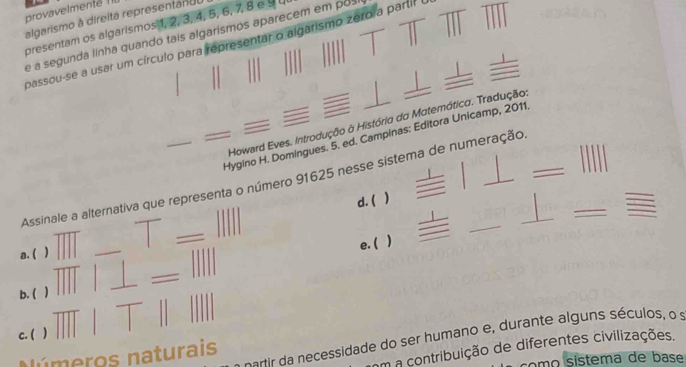 provavelmente ! 
algarismo à direita representandu 
presentam os algarismos 1, 2, 3, 4, 5, 6, 7, 8 e 9
e a segunda linha quando tais algarismos aparecem em posi 
passou-se a usar um círculo para representar o algarismo zero a partir e 
Howard Eves. Introdução à História da Matemática. Tradução: 
Hygino H. Domingues. 5. ed. Campinas: Editora Unicamp, 2011. 
_ 
_ 
Assinale a alternativa que representa o número 91625 nesse sistema de numeração_ 
d. ( 
e. ( ) 
_ 
a. ( ) 
_ 
b. ( ) 
c. ( ) 
c artir cessidade do ser humano e , durante algns séculos, o s 
em a contribuição de diferentes civilizações. 
Números naturais 
o mo sistema de base