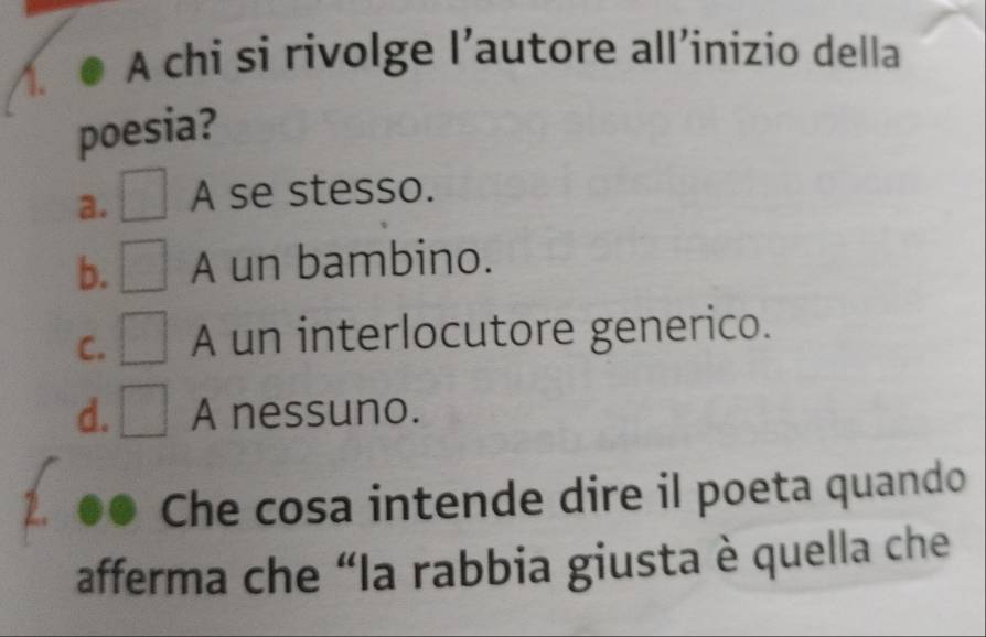 1.● A chi si rivolge l’autore all’inizio della
poesia?
a. □ A se stesso.
b. □ A un bambino.
C. □ A un interlocutore generico.
d. □ A nessuno.
Che cosa intende dire il poeta quando
afferma che “la rabbia giusta è quella che