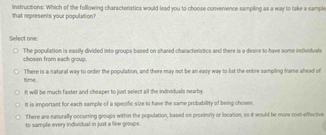 Instructions: Which of the following characteristics would lead you to choose convenience sampling as a way to take a sample
that represents your population?
Select one:
The population is easily divided into groups based on shared characteristics and there is a desire to have some individuals
chosen from each group.
There is a natural way to order the population, and there may not be an easy way to list the entire sampling frame ahead of
time.
It will be much faster and cheaper to just select all the individuals nearby.
It is important for each sample of a specific size to have the same probability of being chosen.
There are naturally occurring groups within the population, based on proximity or location, so it would be more cost-effective
to sample every individual in just a few groups.