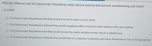 Why did Jefferson and his Democratic Republican party oppose policies that favored manufacturing and trade?
(1 point)
The Democratic Republicans felt they posed a threat to slavery in the South.
The Democratic Republicans believed they would negatively affect American trade relations with other nations.
The Democratic Republicans felt they would corrupt the nation and give power only to a wealthy few.
The Democratic Republicans believed they would lead to a reduction in farming and cause Americans to rely on foreign goods.