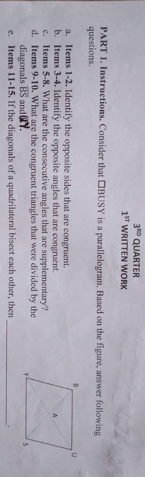 3^(RD) QUARTER
1^(sT) WRITTEN WORK 
PART 1. Instructions. Consider that □BUSY is a parallelogram. Based on the figure, answer following 
questions. 
a. Items 1-2. Identify the opposite sides that are congruent. 
b. Items 3-4. Identify the opposite angles that are congruent. 
c. Items 5-8. What are the consecutive angles that are supplementary? 
d. Items 9-10. What are the congruent triangles that were divided by the 
diagonals overline BS and QY. 
e. Items 11-15. If the diagonals of a quadrilateral bisect each other, then_ 
.