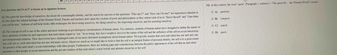 Los ejercicios del 34 al 37 se basan en la siguiente lectura: 34) In this context, the word ''quest'' (Paragraph 1, sentence 1 ''The quest for ... the Western World'') means
(1) The quest for knowledge of ourselves, the desire for a meaningful identity, and the search for answers to the questions ''Who an 17 and "How can I be me?" are experiences familiar to A) question
all who share the cultural heritage of the Western World. Parents and teachers draw upon the wisdom of poets and philosophers as they exhort each of us to ''Know thyself'' and ''Unto thine
own self be true.' Authors of self-help books offer techniques for discovering ourselves, for liking ourselves, for respecting ourselves, and for asserting ourselves. B) conquest
(2) The concept of self is one of the oldest and most enduring in psychological considerations of human nature. For centuries, students of human nature have struggled to define the nature of C search
those attributes of behavior and experience that individuals regard as 'me.' In so doing, they have sought to discover the nature of the self and the influence of the self on social interaction D) guest
and interpersonal relations. Their discoveries have challenged some of our most cherished assumptions about human nature. We typically assume that each individual has one and only one
true self; not so: each individual has not one, but many selves. Moreover, much as we might like to believe that the self is an integral feature of personal identity, the self is to a great extent
the product of the individual's social relationships with other people. Furthermore, there are striking gaps and contradictions between the public appearances of the self that an individual
presents to other people in social interaction and the private realities of that individual's actual beliefs and attitudes about his or her self