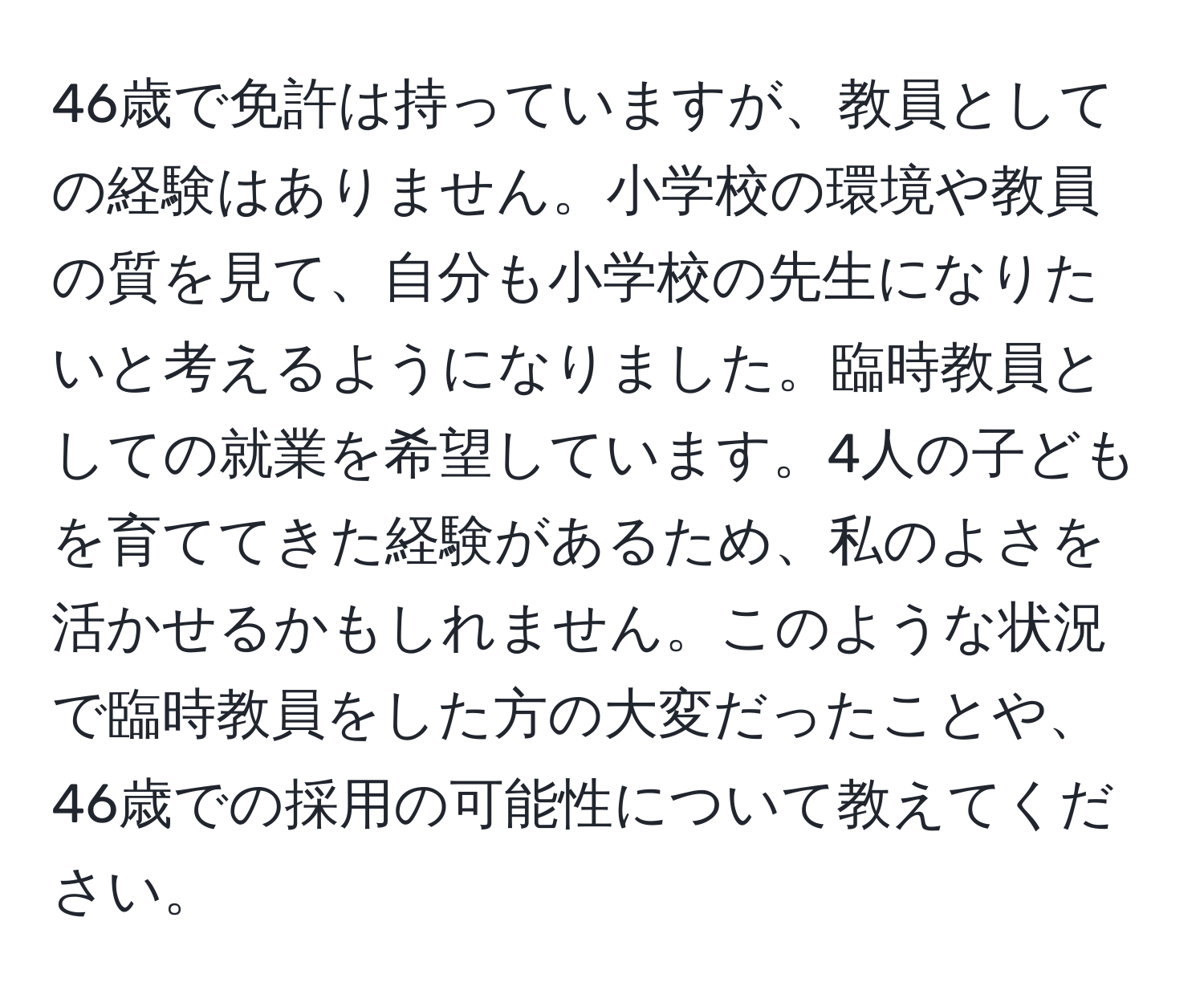 46歳で免許は持っていますが、教員としての経験はありません。小学校の環境や教員の質を見て、自分も小学校の先生になりたいと考えるようになりました。臨時教員としての就業を希望しています。4人の子どもを育ててきた経験があるため、私のよさを活かせるかもしれません。このような状況で臨時教員をした方の大変だったことや、46歳での採用の可能性について教えてください。