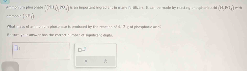 Ammonium phosphate ((NH_4)_3PO_4) is an important ingredient in many fertilizers. It can be made by reacting phosphoric acid (H_3PO_4) with 
ammonia (NH_3). 
What mass of ammonium phosphate is produced by the reaction of 4.12 g of phosphoric acid? 
Be sure your answer has the correct number of significant digits.
□ g
□ .10^(□)
×