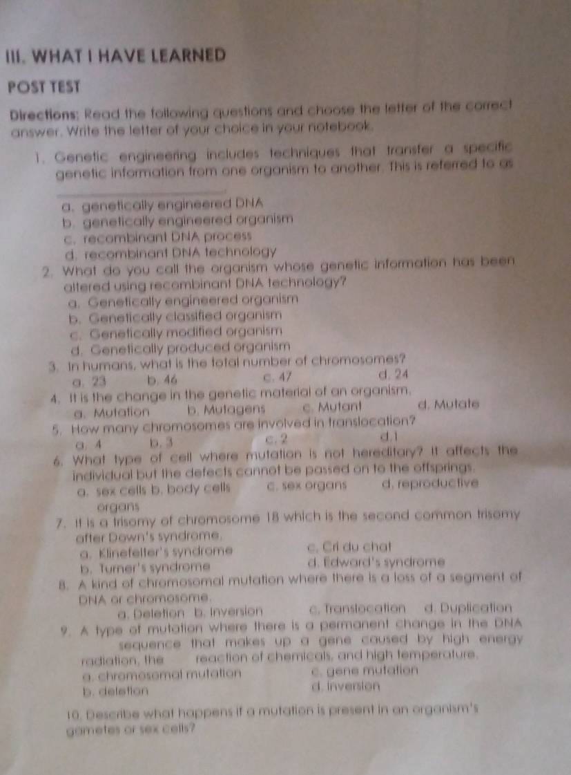 WHAT I HAVE LEARNED
POST TEST
Directions: Read the following questions and choose the letter of the correct
answer. Write the letter of your choice in your notebook.
1. Genetic engineering includes techniques that transfer a specific
genetic information from one organism to another. This is referred to as
_
a. genetically engineered DNA
b. genetically engineered organism
c. recombinant DNA process
d. recombinant DNA technology
2. What do you call the organism whose genetic information has been
altered using recombinant DNA technology?
a. Genetically engineered organism
b. Genetically classified organism
c. Genetically modified organism
d. Genetically produced organism
3. In humans, what is the total number of chromosomes?
a. 23 b. 46 c. 47 d. 24
4. It is the change in the genetic material of an organism.
g. Mutation b. Mutagens c. Mutant d. Mutate
5. How many chromosomes are involved in translocation?
a. 4 b. 3 c. 2 d. 1
6. What type of cell where mutation is not hereditary? It affects the
individual but the defects cannot be passed on to the offsprings.
a. sex cells b. body cells c. sex organs d. reproductive
organs
7. It is a trisomy of chromosome 18 which is the second common trisomy
after Down's syndrome.
a. Klinefelter's syndrome c. Cri du chat
b. Turner's syndrome d. Edward's syndrome
8. A kind of chromosomal mutation where there is a loss of a segment of
DNA or chromosome.
a. Deletion b. Inversion c. Translocation d. Duplication
9. A type of mutation where there is a permanent change in the DNA
sequence that makes up a gene caused by high energy .
radiation, the reaction of chemicals, and high temperature.
a. chromesomal mutation c. gene mutation
b. deletion d. inversion
10. Describe what happens if a mutation is present in an organism's
gametes or sex cells?