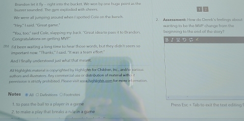 Brandon let it fly --right into the bucket. We wor by one huge point as the 
buzzer sounded. The awn exploded with cheers 
1 2
We were all jumping arourd when I spotted Cole on the bench. 2. Assessment: How do Derek's feelings about 
"Hey," I said. "Great game." wanting to be the MVP change from the 
"You, too," said Cole, slapping my back. "Great idea to pass it to Brandon. beginning to the end of the story 
Congratulations on getting MVP Bruつ 
(35) I'd been waiting a long time to hear those words, but they didn't seem so 
important now. "Thanks," I said. "It was a team effort." 
And I finally understood just what that meant. 
All Highlights material is copyrighted by Highlights for Children, Iinc., and/ar various 
authors and allustrators. Any commercial use or distribution of material witho ut 
permission is strictly prohibited. Please visit wowwchighlights.cam for more information 
Notes @ All ○ Dofinitions ○ Footnates 
1. to pass the ball to a player in a game Press Esc + Tab to exit the text editing 
2. to make a play that breaks a rule in a game