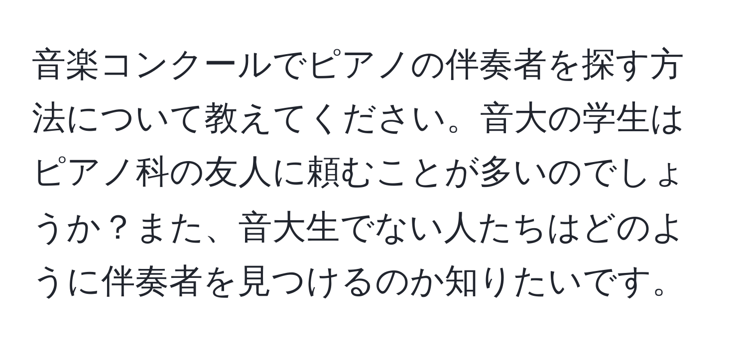 音楽コンクールでピアノの伴奏者を探す方法について教えてください。音大の学生はピアノ科の友人に頼むことが多いのでしょうか？また、音大生でない人たちはどのように伴奏者を見つけるのか知りたいです。