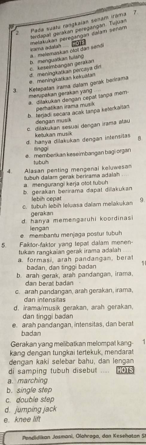 Pada suatu rangkaian senam irama 7
terdapat gerakan peregangan. Tujuan
melakukan peregängan dalam senam
irama adalah .... HOTS
a melemaskan otot dan send
b. menguatkan tulang
c. keseİmbangan gerakan
d. meningkatkan percaya din
e. meningkatkan kekuatan
3. Ketepatan irama dalam gerak berirama
merupakan gerakan yang ....
a. dilakukan dengan cepat tanpa mem
perhatikan irama musik
b. terjadi secara acak tanpa keterkaitan
dengan musik
c dilakukan sesuai dengan irama atau
ketukan musik
d. hanya dilakukan dengan intensitas 8
tinggi
e. memberikan keseimbangan bagi organ
tubuh
4. Alasan penting mengenai keluwesan
tubuh dalam gerak berirama adalah . . .
a mengurangi kerja otot tubuh
b. gerakan berirama dapat dilakukan
lebih cepat
c. tubuh lebih leluasa dalam melakukan 9.
gerakan
d hanya memengaruhi koordinasi
lengan
e membantu menjaga postur tubuh
5. Faktor-faktor yang tepat dalam menen-
tukan rangkaian gerak irama adalah
a. formasi, arah pandangan, berat
1
badan, dan tinggi badan
b. arah gerak, arah pandangan, irama,
dan berat badan
c. arah pandangan, arah gerakan, irama,
dan intensitas
d. irama/musik gerakan, arah gerakan,
dan tinggi badan
e. arah pandangan, intensitas, dan berat
badan
Gerakan yang melibatkan melompat kang- ₹1
kang dengan tungkai tertekuk, mendarat
dengan kaki selebar bahu, dan lengan
di samping tubuh disebut .... HOTS
a marching
b. single step
c double step
d. jumping jack
e. knee lift
Pendidikan Jasmani, Olahrago, dan Kesehatan SI