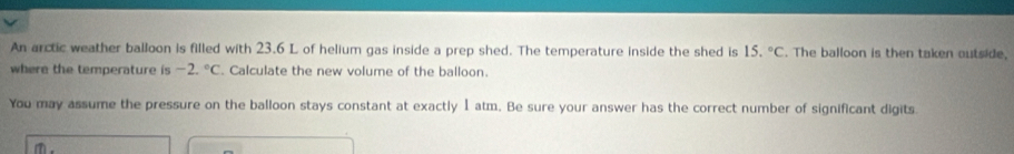 An arctic weather balloon is filled with 23.6 L of helium gas inside a prep shed. The temperature inside the shed is 15.^circ C. The balloon is then taken outside, 
where the temperature is -2.^circ C Calculate the new volume of the balloon. 
You may assume the pressure on the balloon stays constant at exactly 1 atm. Be sure your answer has the correct number of significant digits.