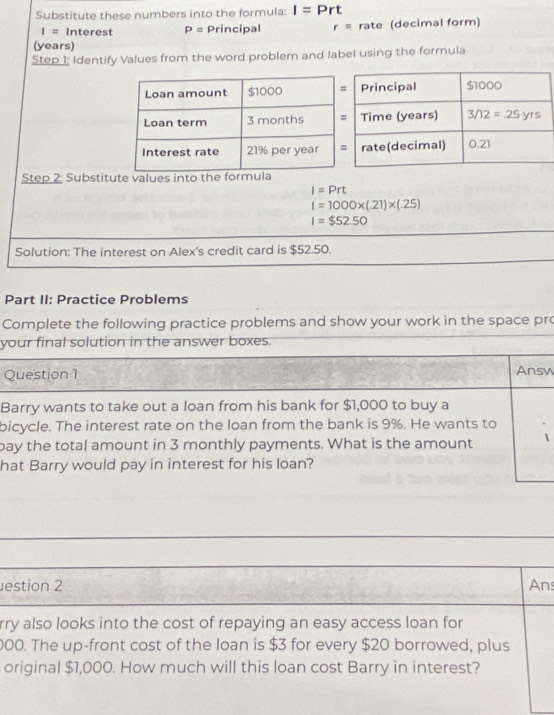 Substitute these numbers into the formula: I=Prt
I= Interest P= Principal r= rate (decimal form)
(years)
Step 1; Identify Values from the word problem and label using the formula
Step 2: Substitute values into the formul
I=Prt
I=1000* (.21)* (.25)
I=$52.50
Solution: The interest on Alex's credit card is $52.50.
Part II: Practice Problems
Complete the following practice problems and show your work in the space pr
your final solution in the answer boxes.
Question 1 Answ
Barry wants to take out a loan from his bank for $1,000 to buy a
bicycle. The interest rate on the loan from the bank is 9%. He wants to
bay the total amount in 3 monthly payments. What is the amount
hat Barry would pay in interest for his loan?
estion 2 An:
rry also looks into the cost of repaying an easy access loan for
000. The up-front cost of the loan is $3 for every $20 borrowed, plus
original $1,000. How much will this loan cost Barry in interest?