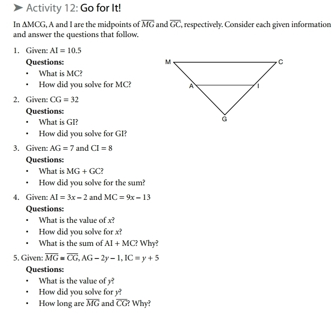 Activity 12: Go for It! 
In △ MCG , A and I are the midpoints of overline MG and overline GC , respectively. Consider each given information 
and answer the questions that follow. 
1. Given: AI=10.5
Questions: 
What is MC? 
How did you solve for MC? 
2. Given: CG=32
Questions: 
What is GI? 
How did you solve for GI? 
3. Given: AG=7 and CI=8
Questions: 
What is MG+GC
How did you solve for the sum? 
4. Given: AI=3x-2 and MC=9x-13
Questions: 
What is the value of x? 
How did you solve for x? 
What is the sum of AI+MC ? Why? 
5. Given: overline MG≌ overline CG, AG-2y-1, IC=y+5
Questions: 
What is the value of y? 
How did you solve for y? 
How long are overline MG and overline CG ? Why?