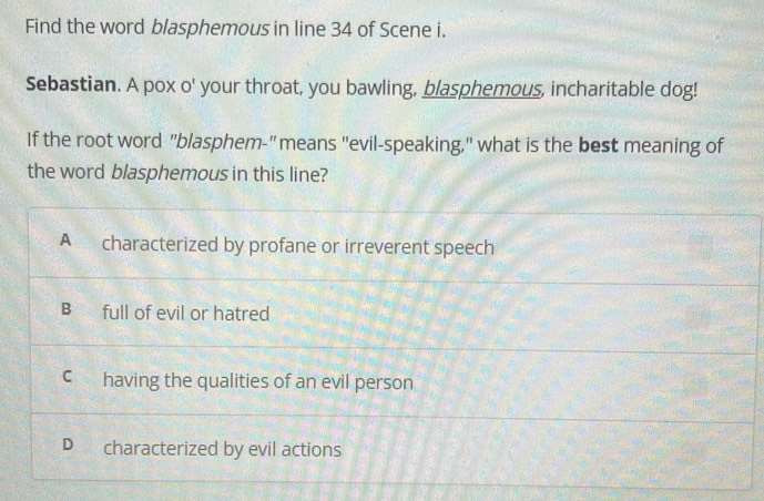 Find the word blasphemous in line 34 of Scene i.
Sebastian. A pox o' your throat, you bawling, blasphemous, incharitable dog!
If the root word "blasphem-"means "evil-speaking," what is the best meaning of
the word blasphemous in this line?
A characterized by profane or irreverent speech
B full of evil or hatred
C having the qualities of an evil person
D characterized by evil actions