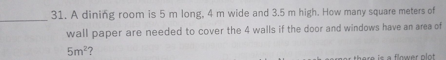 A dining room is 5 m long, 4 m wide and 3.5 m high. How many square meters of 
_ 
wall paper are needed to cover the 4 walls if the door and windows have an area of
5m^2 ? 
there is a flower plot .