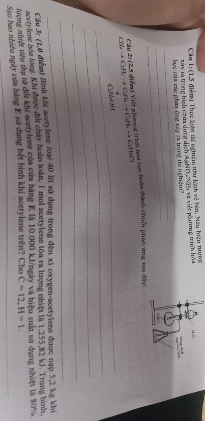 (1,5 điểm) Thực hiện thí nghiệm như hình vẽ bện. Nêu hiện tượng 
xảy ra trong bình chứa dung dịch Aị gNO_3/NH_3 và viết phương trình hóa 
_ 
học của các phán ứng xảy ra trong thí nghiệm? 
_ 
_ 
_
CH_4to C_2H_2to C_2H_4to C_2H_6to C_2H_5Cl Câu 2: (2,5 điểm) Viết phương trình hóa học hoàn thành chuỗi phản ứng sau đây:
C₂H₃OH
_ 
_ 
_ 
_ 
Câu 3: (1,0 điểm) Bình khi acetylene loại 40 lít sử dụng trong đèn xỉ oxygen-acetylene được nạp 5,2 kg khí 
acetylene hóa lỏng. Khi được đốt cháy hoàn toàn, 1 mol acetylene tỏa ra lượng nhiệt là 1.255,82 kJ. Trung binh, 
lượng nhiệt tiêu thụ từ đốt khí acetylene của cửa hàng E là 10.000 kJ/ngày và hiệu suất sử dụng nhiệt là 80%. 
Sau bao nhiêu ngày cửa hàng E sử dụng hết bình khí acetylene trên? Cho C=12, H=1.