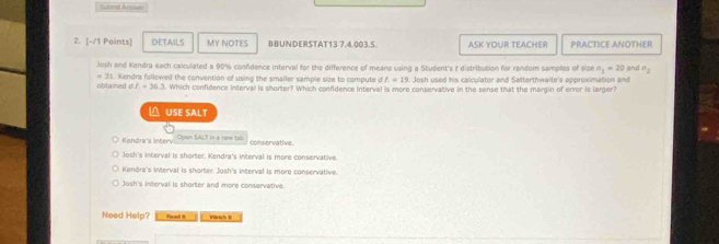 Submt Arown
2. [-/1 Points] DETAILS MY NOTES BBUNDERSTAT13 7.4.003.S. ASK YOUR TEACHER PRACTICE ANOTHER
Josh and Kendra each caiculated a 90% confidence interval for the difference of means using a Student's † distribution for random samples of size n_1=20 ang n_2
=31
obtained d. f=36.3. Kendra followed the convention of using the smaller sample size to compute df=19 l. Josh used his calculator and Satterthwaite's approximation and
. Which confidence interval is shorter? Which confdence interval is more conservative in the sense that the margin of enror is larger?
△ USE SALT
Kendra's interv Cpsn SALT in ne conservative.
Josh's interval is shorter. Kendra's interval is more conservative.
Kendra's interval is shorter. Josh's interval is more conservative.
Josh's interval is shorter and more conservative.
Need Help? Read R Wsch t