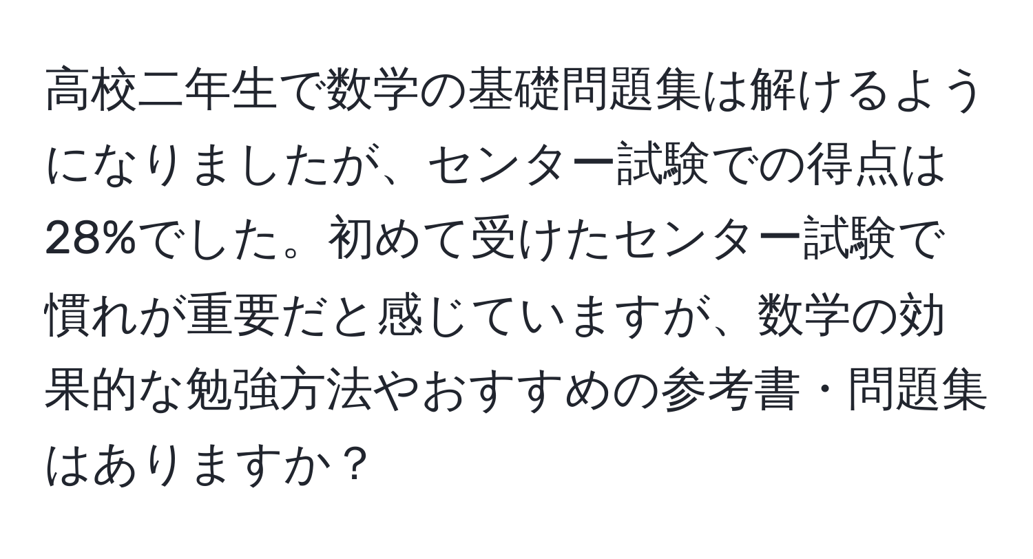 高校二年生で数学の基礎問題集は解けるようになりましたが、センター試験での得点は28%でした。初めて受けたセンター試験で慣れが重要だと感じていますが、数学の効果的な勉強方法やおすすめの参考書・問題集はありますか？