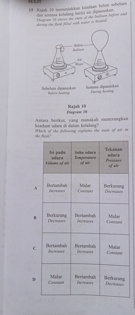 SULIT
15 Rajah 10 menunjukkan keadaan belon sebelum
dan semasa kelalang berisi air dipanaskan.
Diagram 10 shows the state of the balloon before and
during the flask filled with water is heated.
Rajah 10
Diagram 10
Antara berikut, yang manakah menerangkan
keadaan udara di dalam kelalang?
Which of the following explains the state of air in
t
A
B
C
D