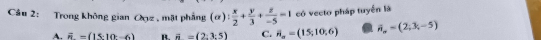 Trong không gian Oxyz, mặt phẳng (alpha ): x/2 + y/3 + z/-5 =1 có vecto pháp tuyển là
A. vector n=(15:10:-6) B. vector n=(2:3:5) C. vector n_alpha =(15;10;6) vector n_alpha =(2;3;-5)