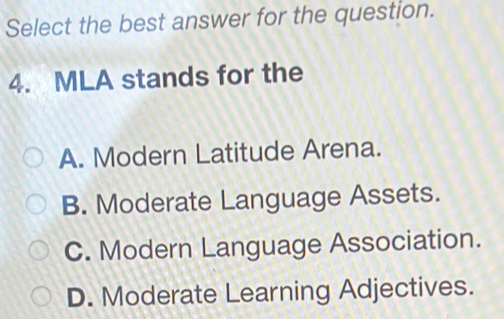 Select the best answer for the question.
4. MLA stands for the
A. Modern Latitude Arena.
B. Moderate Language Assets.
C. Modern Language Association.
D. Moderate Learning Adjectives.