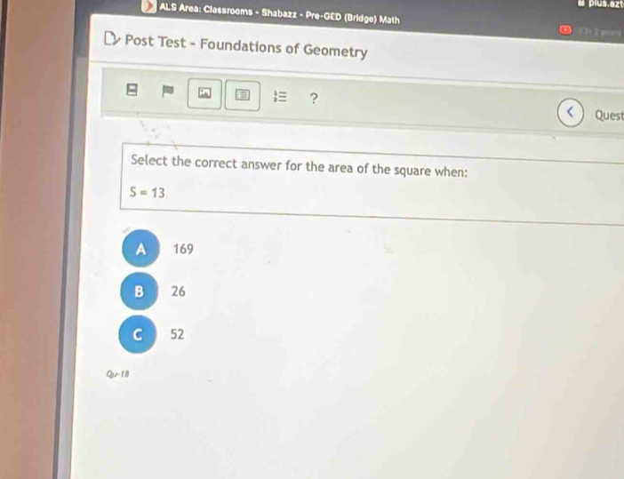 a plus.azt
ALS Area: Classrooms - Shabazz - Pre-GED (Bridge) Math #I l yoars
Post Test - Foundations of Geometry
≡ ?
< Quest
Select the correct answer for the area of the square when:
 S=13
A 169
B 26
C 52
Qy-18