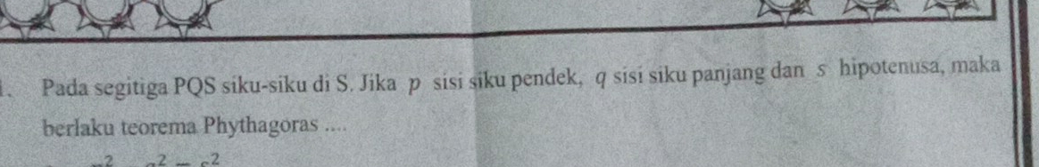 Pada segitiga PQS siku-siku di S. Jika p sisi siku pendek, q sisi siku panjang dan s hipotenusa, maka 
berlaku teorema Phythagoras .... 
_ 2-2_ 2