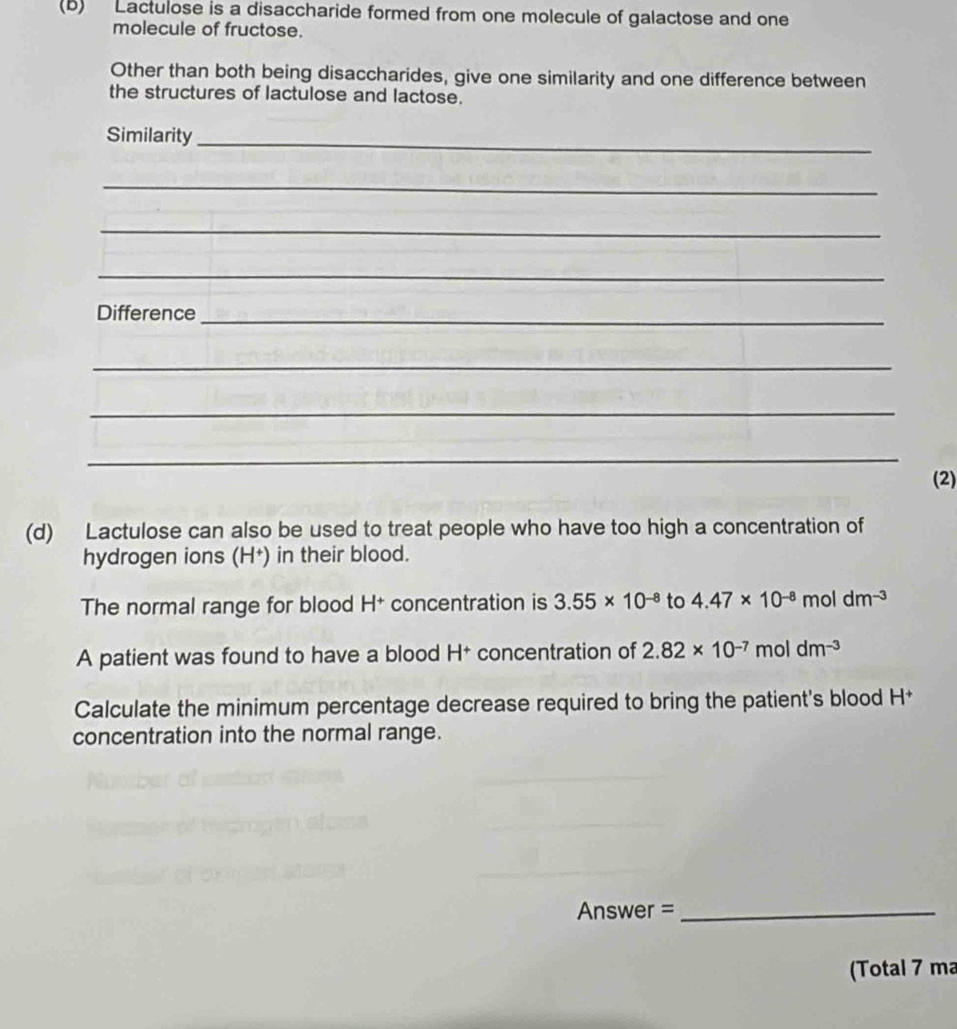 Lactulose is a disaccharide formed from one molecule of galactose and one 
molecule of fructose. 
Other than both being disaccharides, give one similarity and one difference between 
the structures of lactulose and lactose. 
Similarity_ 
_ 
_ 
_ 
Difference_ 
_ 
_ 
_ 
(2) 
(d) Lactulose can also be used to treat people who have too high a concentration of 
hydrogen ions (H⁺) in their blood. 
The normal range for blood H+ concentration is 3.55* 10^(-8) to 4.47* 10^(-8) mol dm^(-3)
A patient was found to have a blood H* concentration of 2.82* 10^(-7)n nol dm^(-3)
Calculate the minimum percentage decrease required to bring the patient's blood H+ 
concentration into the normal range. 
Answer =_ 
(Total 7 ma